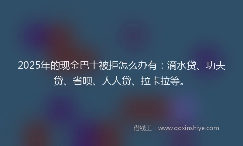 2025年的现金巴士被拒怎么办有：滴水贷、功夫贷、省呗、人人贷、拉卡拉等。