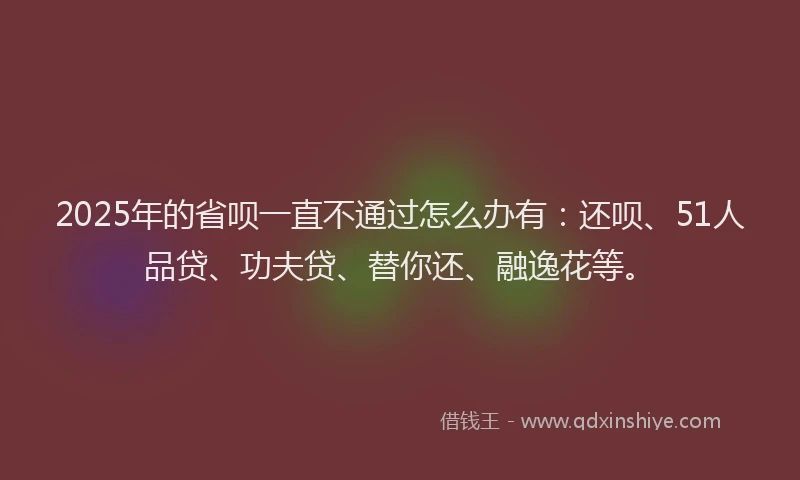 2025年的省呗一直不通过怎么办有：还呗、51人品贷、功夫贷、替你还、融逸花等。