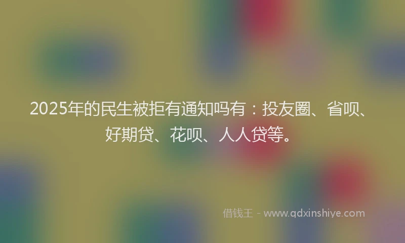 2025年的民生被拒有通知吗有：投友圈、省呗、好期贷、花呗、人人贷等。