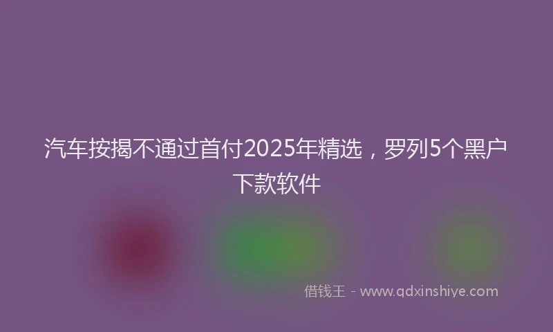 汽车按揭不通过首付2025年精选，罗列5个黑户下款软件