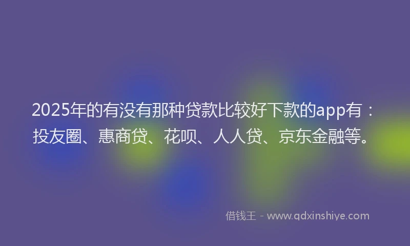 2025年的有没有那种贷款比较好下款的app有：投友圈、惠商贷、花呗、人人贷、京东金融等。