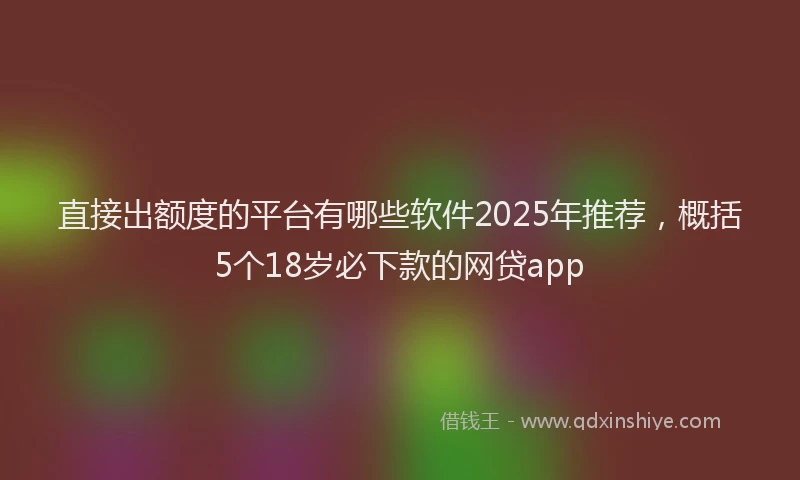直接出额度的平台有哪些软件2025年推荐，概括5个18岁必下款的网贷app