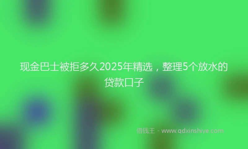 现金巴士被拒多久2025年精选，整理5个放水的贷款口子