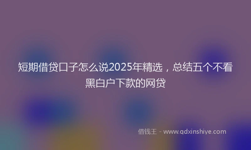 短期借贷口子怎么说2025年精选，总结五个不看黑白户下款的网贷
