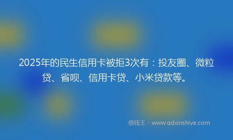 2025年的民生信用卡被拒3次有：投友圈、微粒贷、省呗、信用卡贷、小米贷款等。