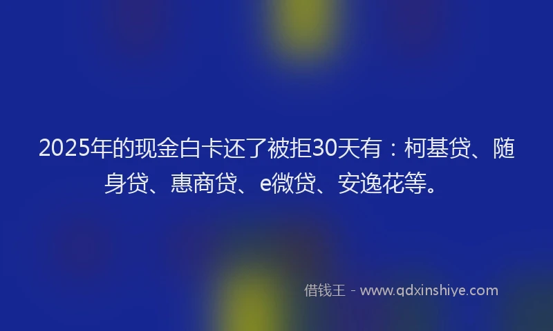 2025年的现金白卡还了被拒30天有：柯基贷、随身贷、惠商贷、e微贷、安逸花等。