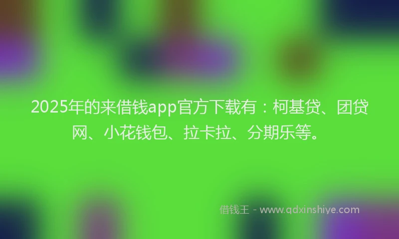 2025年的来借钱app官方下载有：柯基贷、团贷网、小花钱包、拉卡拉、分期乐等。