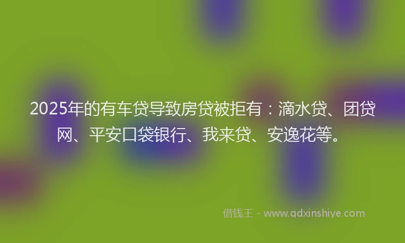 2025年的有车贷导致房贷被拒有：滴水贷、团贷网、平安口袋银行、我来贷、安逸花等。