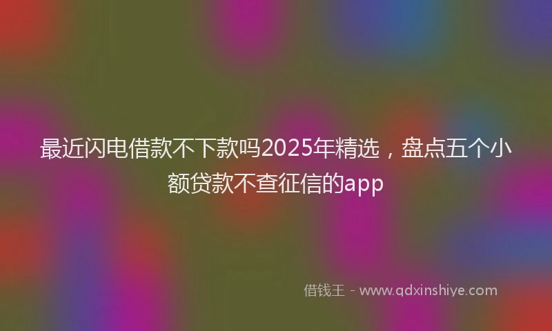 最近闪电借款不下款吗2025年精选，盘点五个小额贷款不查征信的app