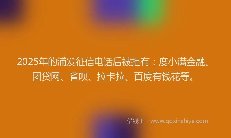 2025年的浦发征信电话后被拒有：度小满金融、团贷网、省呗、拉卡拉、百度有钱花等。