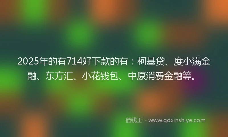 2025年的有714好下款的有：柯基贷、度小满金融、东方汇、小花钱包、中原消费金融等。