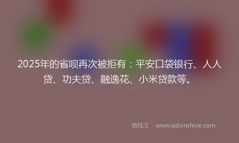 2025年的省呗再次被拒有：平安口袋银行、人人贷、功夫贷、融逸花、小米贷款等。