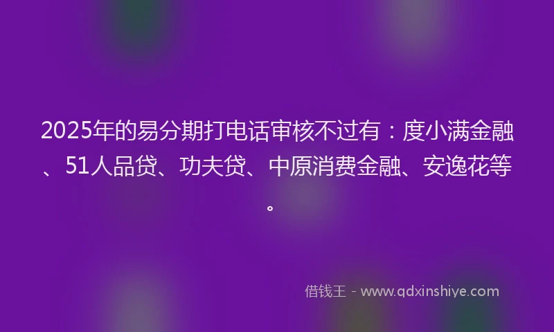 2025年的易分期打电话审核不过有：度小满金融、51人品贷、功夫贷、中原消费金融、安逸花等。