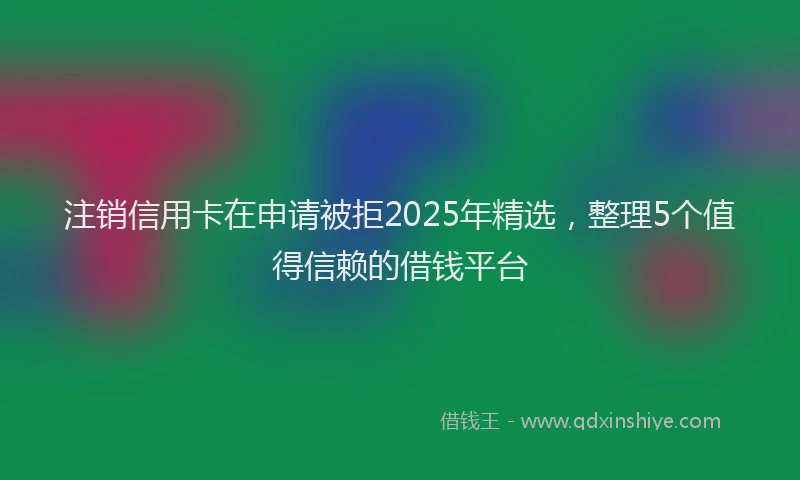 注销信用卡在申请被拒2025年精选，整理5个值得信赖的借钱平台