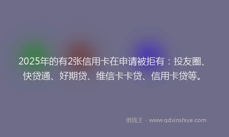 2025年的有2张信用卡在申请被拒有：投友圈、快贷通、好期贷、维信卡卡贷、信用卡贷等。