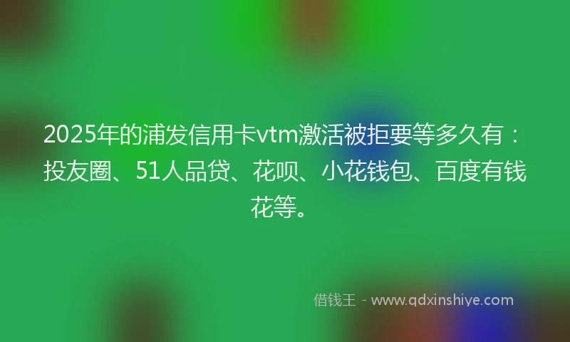2025年的浦发信用卡vtm激活被拒要等多久有：投友圈、51人品贷、花呗、小花钱包、百度有钱花等。