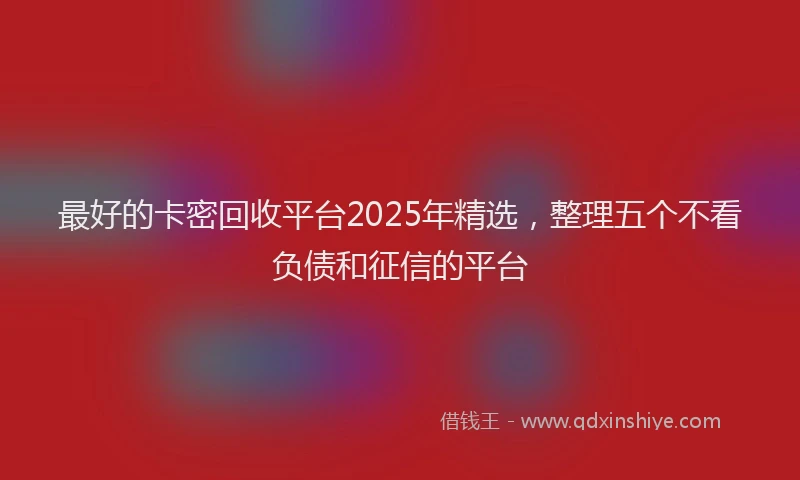 最好的卡密回收平台2025年精选，整理五个不看负债和征信的平台