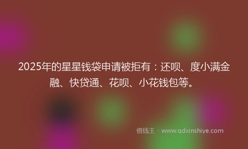 2025年的星星钱袋申请被拒有：还呗、度小满金融、快贷通、花呗、小花钱包等。