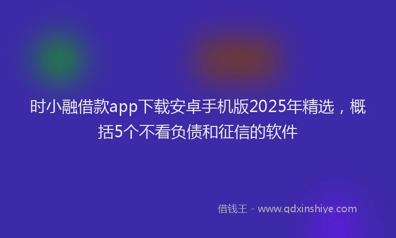 时小融借款app下载安卓手机版2025年精选，概括5个不看负债和征信的软件