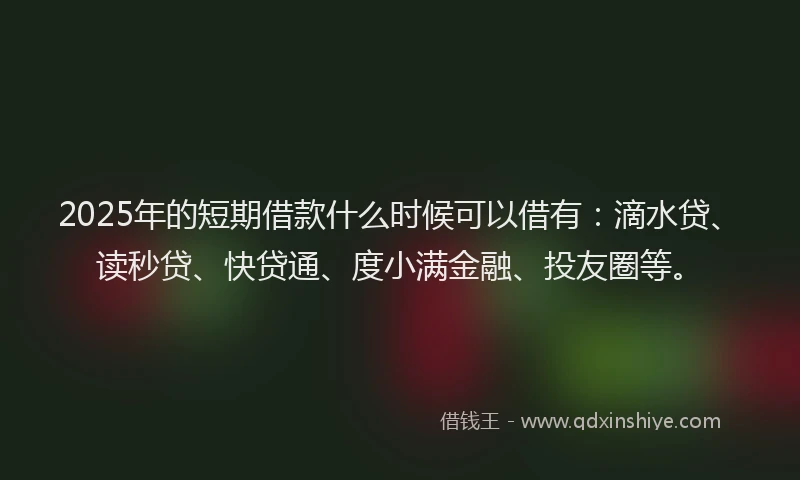 2025年的短期借款什么时候可以借有：滴水贷、读秒贷、快贷通、度小满金融、投友圈等。