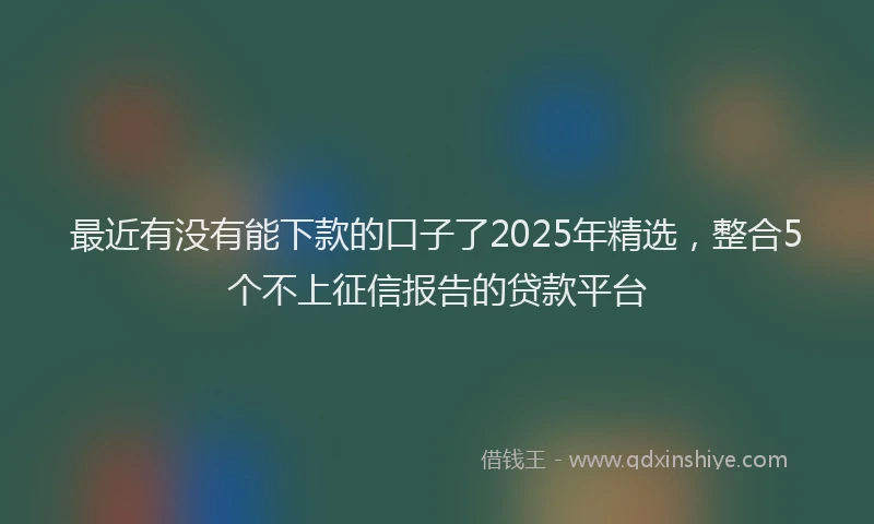 最近有没有能下款的口子了2025年精选，整合5个不上征信报告的贷款平台
