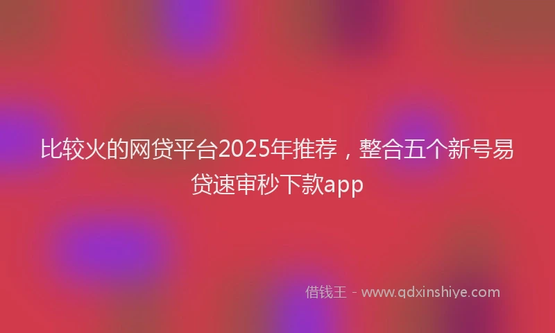 比较火的网贷平台2025年推荐，整合五个新号易贷速审秒下款app