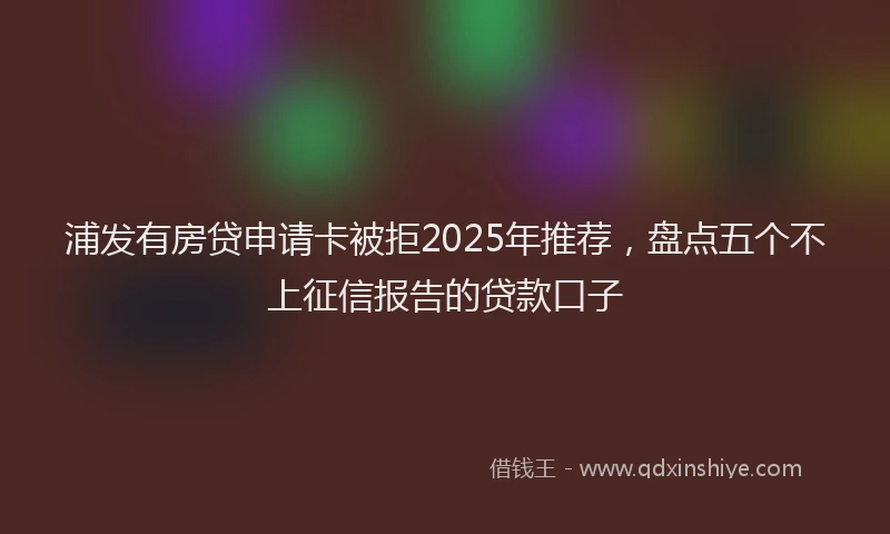 浦发有房贷申请卡被拒2025年推荐，盘点五个不上征信报告的贷款口子