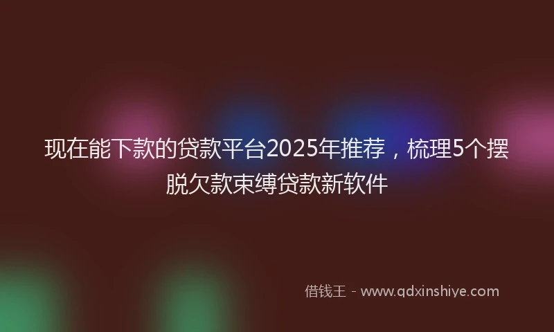 现在能下款的贷款平台2025年推荐，梳理5个摆脱欠款束缚贷款新软件
