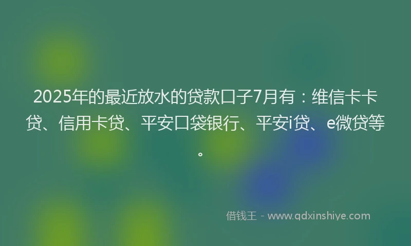 2025年的最近放水的贷款口子7月有：维信卡卡贷、信用卡贷、平安口袋银行、平安i贷、e微贷等。
