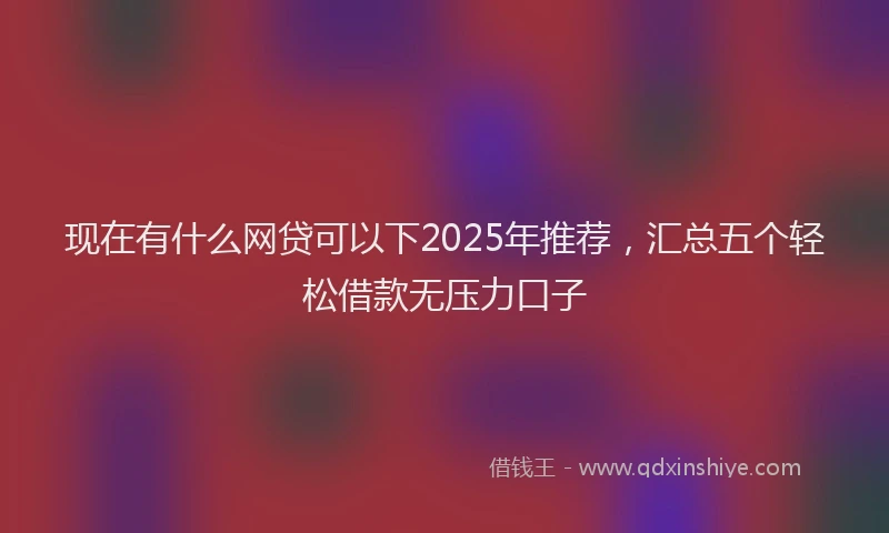 现在有什么网贷可以下2025年推荐，汇总五个轻松借款无压力口子