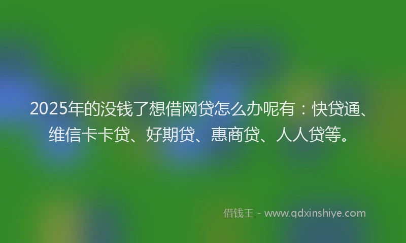 2025年的没钱了想借网贷怎么办呢有：快贷通、维信卡卡贷、好期贷、惠商贷、人人贷等。
