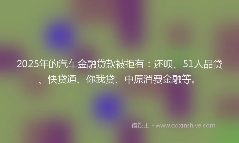 2025年的汽车金融贷款被拒有：还呗、51人品贷、快贷通、你我贷、中原消费金融等。