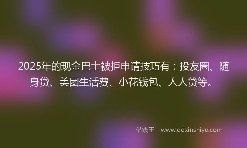 2025年的现金巴士被拒申请技巧有：投友圈、随身贷、美团生活费、小花钱包、人人贷等。