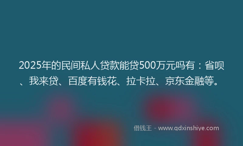 2025年的民间私人贷款能贷500万元吗有：省呗、我来贷、百度有钱花、拉卡拉、京东金融等。