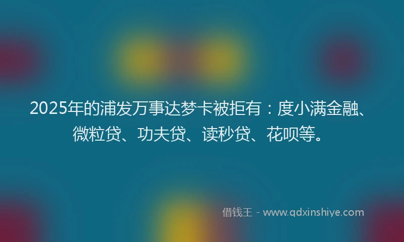 2025年的浦发万事达梦卡被拒有：度小满金融、微粒贷、功夫贷、读秒贷、花呗等。
