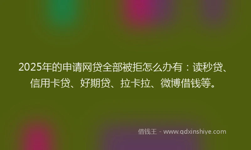 2025年的申请网贷全部被拒怎么办有：读秒贷、信用卡贷、好期贷、拉卡拉、微博借钱等。
