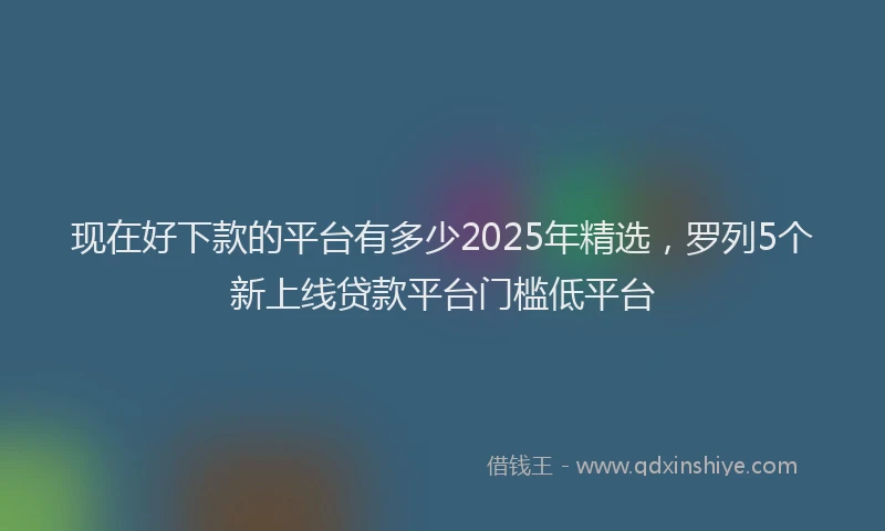 现在好下款的平台有多少2025年精选，罗列5个新上线贷款平台门槛低平台