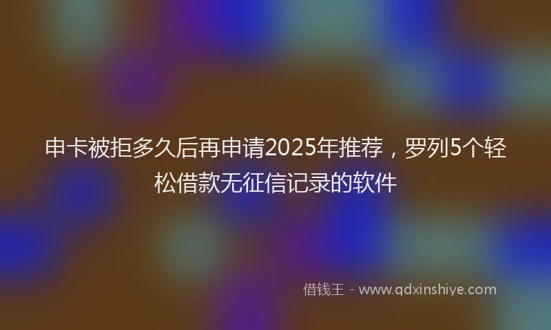 申卡被拒多久后再申请2025年推荐，罗列5个轻松借款无征信记录的软件