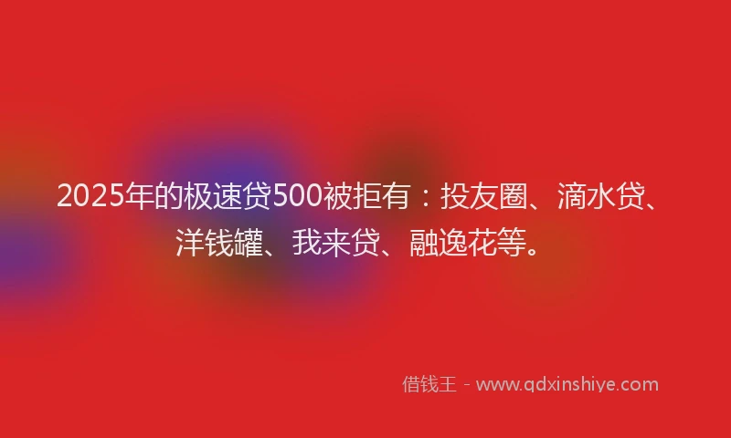 2025年的极速贷500被拒有：投友圈、滴水贷、洋钱罐、我来贷、融逸花等。