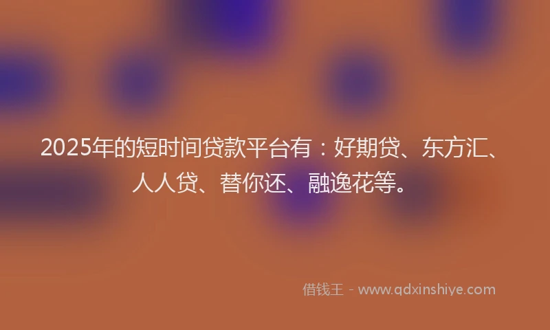 2025年的短时间贷款平台有：好期贷、东方汇、人人贷、替你还、融逸花等。