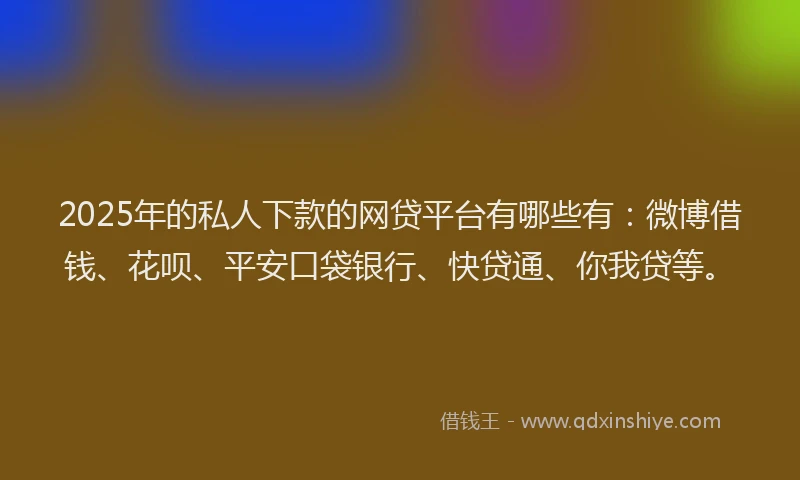 2025年的私人下款的网贷平台有哪些有：微博借钱、花呗、平安口袋银行、快贷通、你我贷等。