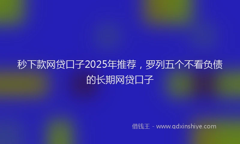 秒下款网贷口子2025年推荐，罗列五个不看负债的长期网贷口子