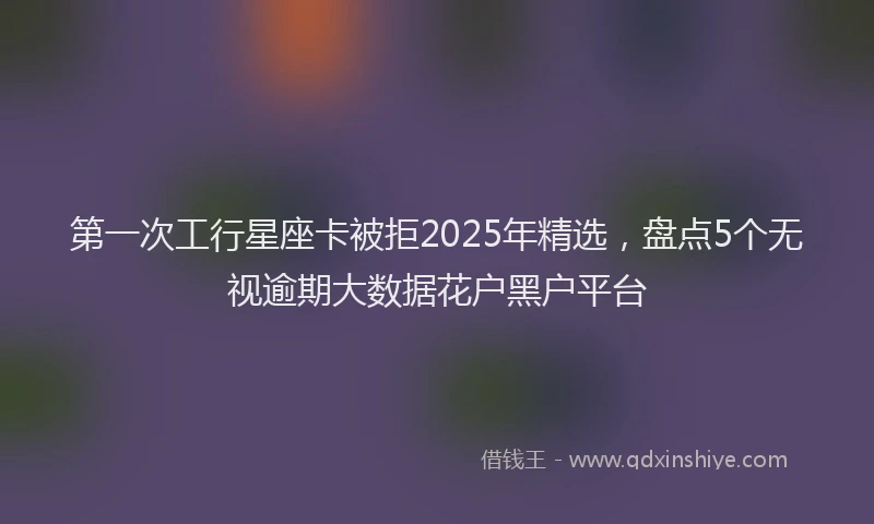 第一次工行星座卡被拒2025年精选，盘点5个无视逾期大数据花户黑户平台