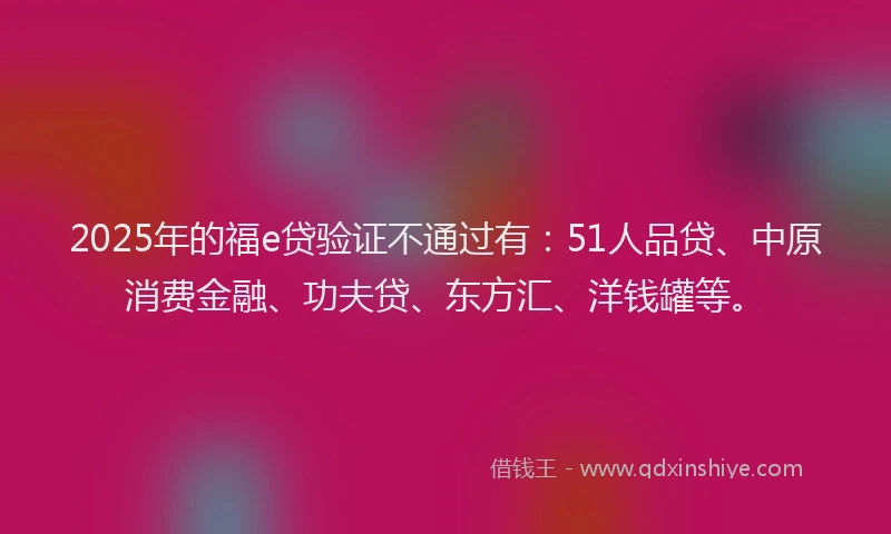 2025年的福e贷验证不通过有：51人品贷、中原消费金融、功夫贷、东方汇、洋钱罐等。