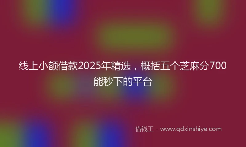 线上小额借款2025年精选，概括五个芝麻分700能秒下的平台
