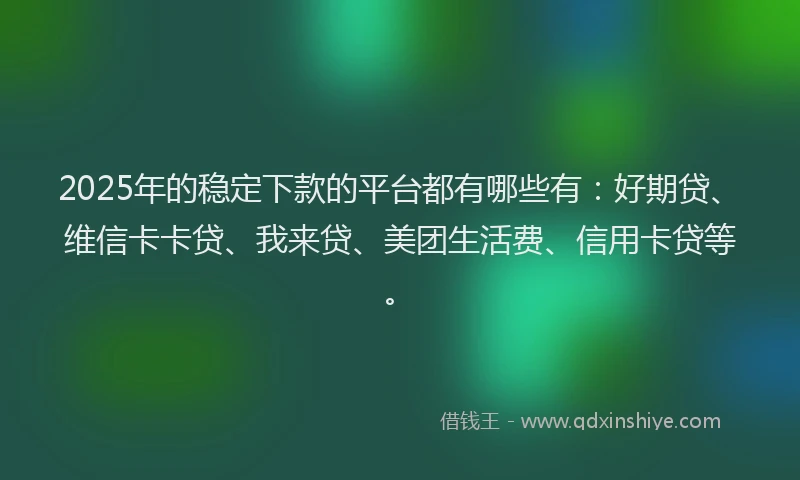 2025年的稳定下款的平台都有哪些有：好期贷、维信卡卡贷、我来贷、美团生活费、信用卡贷等。