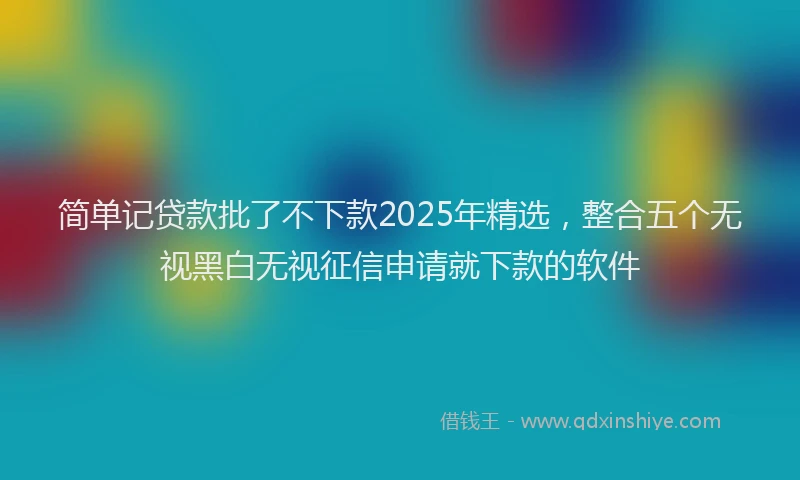 简单记贷款批了不下款2025年精选，整合五个无视黑白无视征信申请就下款的软件