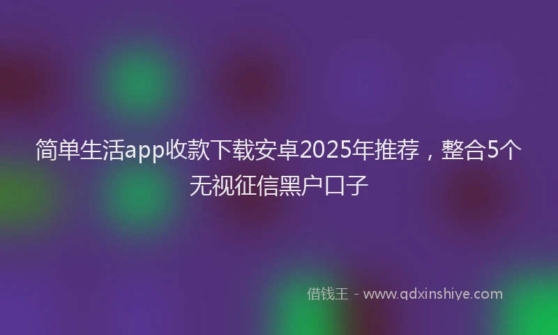 简单生活app收款下载安卓2025年推荐，整合5个无视征信黑户口子