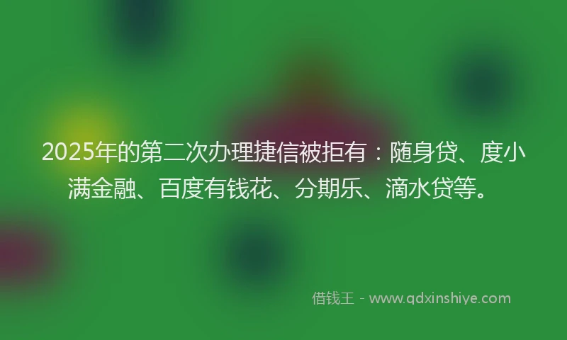 2025年的第二次办理捷信被拒有：随身贷、度小满金融、百度有钱花、分期乐、滴水贷等。