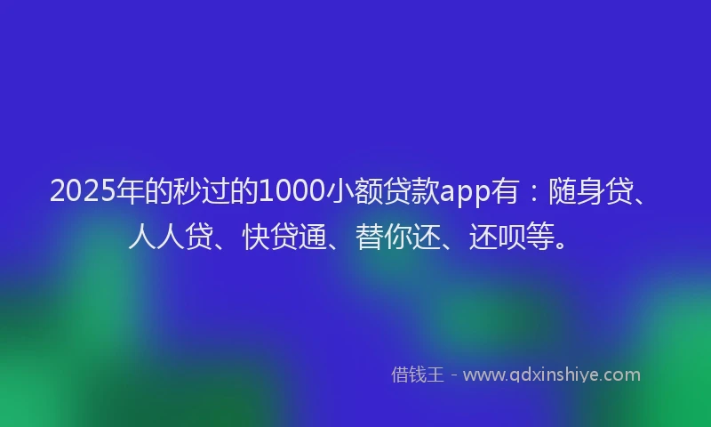 2025年的秒过的1000小额贷款app有：随身贷、人人贷、快贷通、替你还、还呗等。
